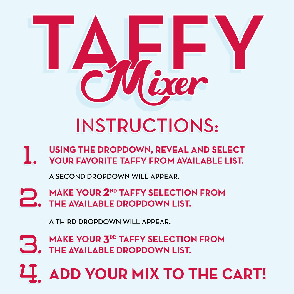 Sweet&#39;s Taffy Mixer Instructions - Use Dropdown, Reveal and Select Taffy From Available Options. A Second Dropdown Menu will appear, Make your Second Selection. A Third Dropdown Menu Will Appear, Make your Selection. Add to Cart